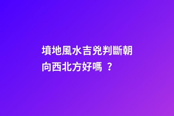 墳地風水吉兇判斷朝向西北方好嗎？